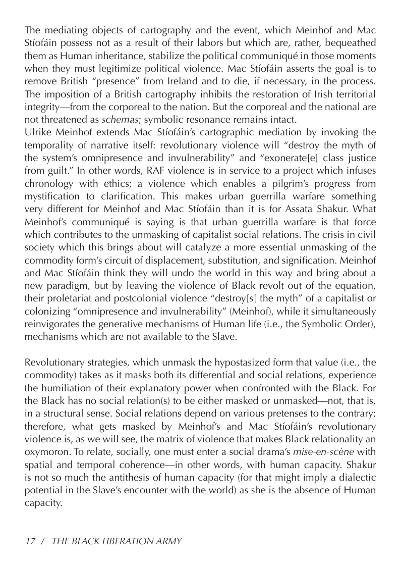 The mediating objects of cartography and the event, which Meinhof and Mac Stiofdin possess not as a result of their labors but which are, rather, bequeathed them as Human inheritance, stabilize the political communiqué in those moments when they must legitimize political violence. Mac Stiofdin asserts the goal is to remove British “presence” from Ireland and to die, if necessary, in the process. The imposition of a British cartography inhibits the restoration of Irish territorial integrity—from the corporeal to the nation. But the corporeal and the national are not threatened as schemas; symbolic resonance remains intact.  Ulrike Meinhof extends Mac Stiofdin’s cartographic mediation by invoking the temporality of narrative itself: revolutionary violence will “destroy the myth of the system’s omnipresence and invulnerability” and “exoneratele] class justice from guilt.” In other words, RAF violence is in service to a project which infuses chronology with ethics; a violence which enables a pilgrim’s progress from mystification to clarification. This makes urban guerrilla warfare something very different for Meinhof and Mac Stiofdin than it is for Assata Shakur. What Meinhof’s communiqué is saying is that urban guerrilla warfare is that force which contributes to the unmasking of capitalist social relations. The crisis in civil society which this brings about will catalyze a more essential unmasking of the commodity form’s circuit of displacement, substitution, and signification. Meinhof and Mac Stiofdin think they will undo the world in this way and bring about a new paradigm, but by leaving the violence of Black revolt out of the equation, their proletariat and postcolonial violence “destroy(s| the myth” of a capitalist or colonizing “omnipresence and invulnerability” (Meinhof), while it simultaneously reinvigorates the generative mechanisms of Human life (i.e., the Symbolic Order), mechanisms which are not available to the Slave.  Revolutionary strategies, which unmask the hypostasized form that value (i.e., the commodity) takes as it masks both its differential and social relations, experience the humiliation of their explanatory power when confronted with the Black. For the Black has no social relation(s) to be either masked or unmasked—not, that is, in a structural sense. Social relations depend on various pretenses to the contrary; therefore, what gets masked by Meinhofs and Mac Stiofdin’s revolutionary violence is, as we will see, the matrix of violence that makes Black relationality an oxymoron. To relate, socially, one must enter a social drama’s mise-en-scéne with spatial and temporal coherence—in other words, with human capacity. Shakur is not so much the antithesis of human capacity (for that might imply a dialectic potential in the Slave’s encounter with the world) as she is the absence of Human capacity.  17/ THE BLACK LIBERATION ARMY 